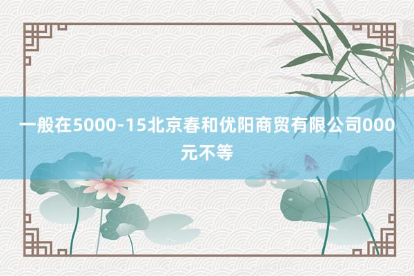 一般在5000-15北京春和优阳商贸有限公司000元不等