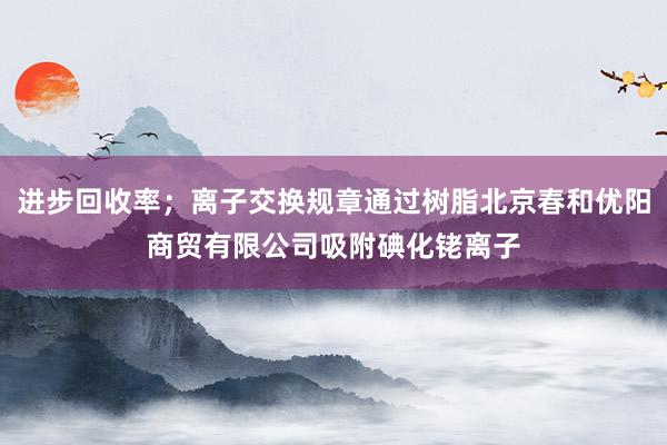进步回收率；离子交换规章通过树脂北京春和优阳商贸有限公司吸附碘化铑离子