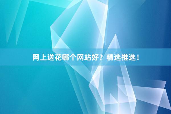 网上送花哪个网站好?精选推选!